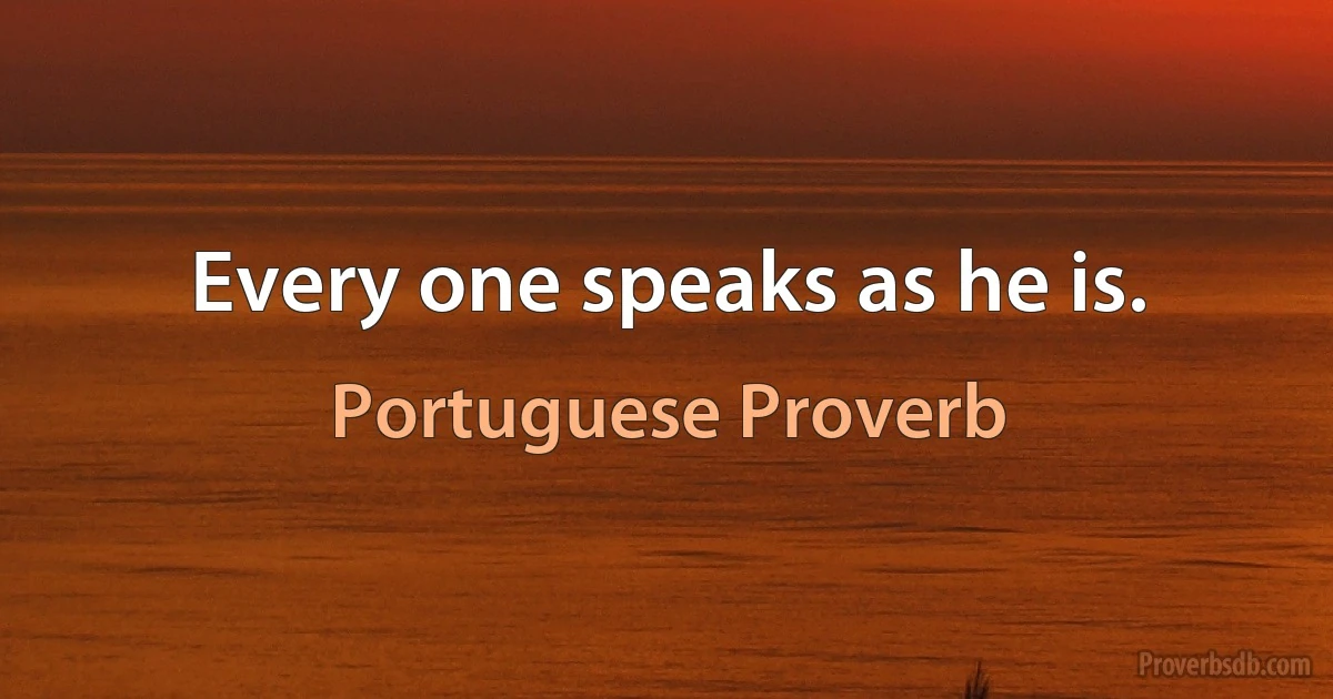 Every one speaks as he is. (Portuguese Proverb)