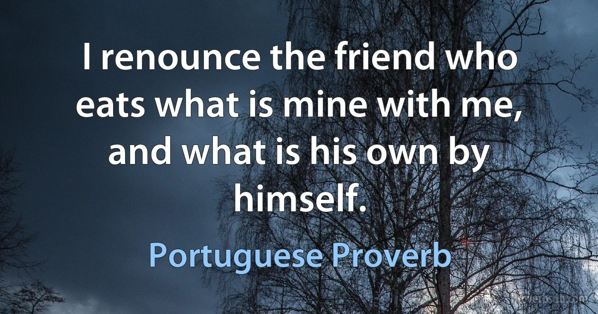 I renounce the friend who eats what is mine with me, and what is his own by himself. (Portuguese Proverb)