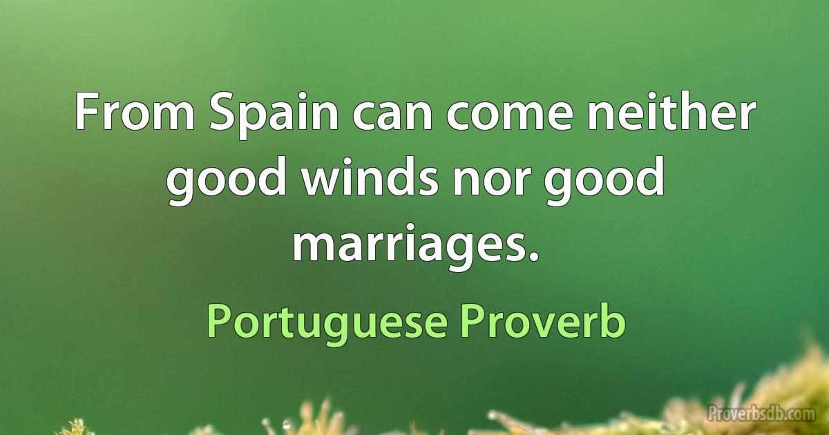 From Spain can come neither good winds nor good marriages. (Portuguese Proverb)