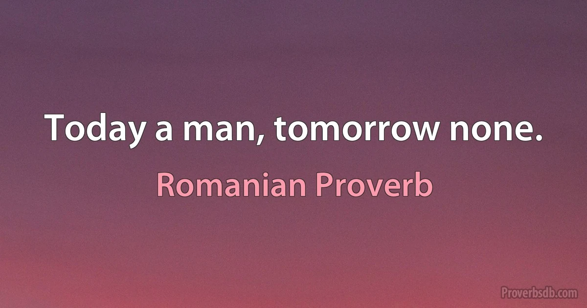 Today a man, tomorrow none. (Romanian Proverb)