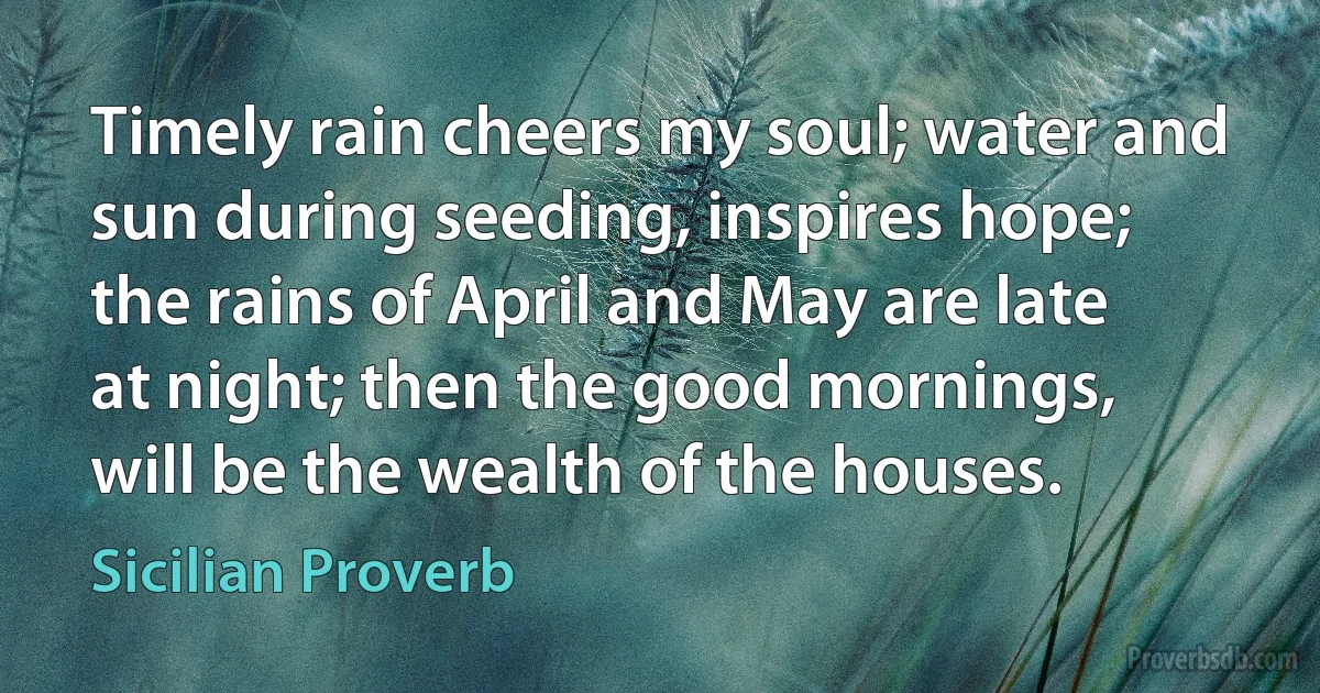 Timely rain cheers my soul; water and sun during seeding, inspires hope; the rains of April and May are late at night; then the good mornings, will be the wealth of the houses. (Sicilian Proverb)