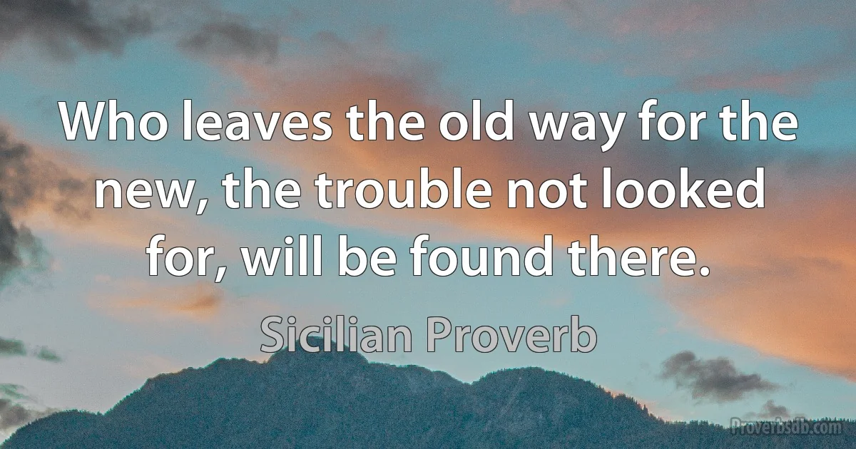 Who leaves the old way for the new, the trouble not looked for, will be found there. (Sicilian Proverb)