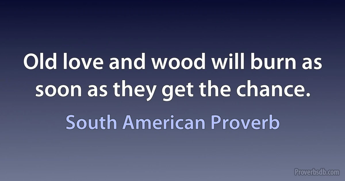 Old love and wood will burn as soon as they get the chance. (South American Proverb)