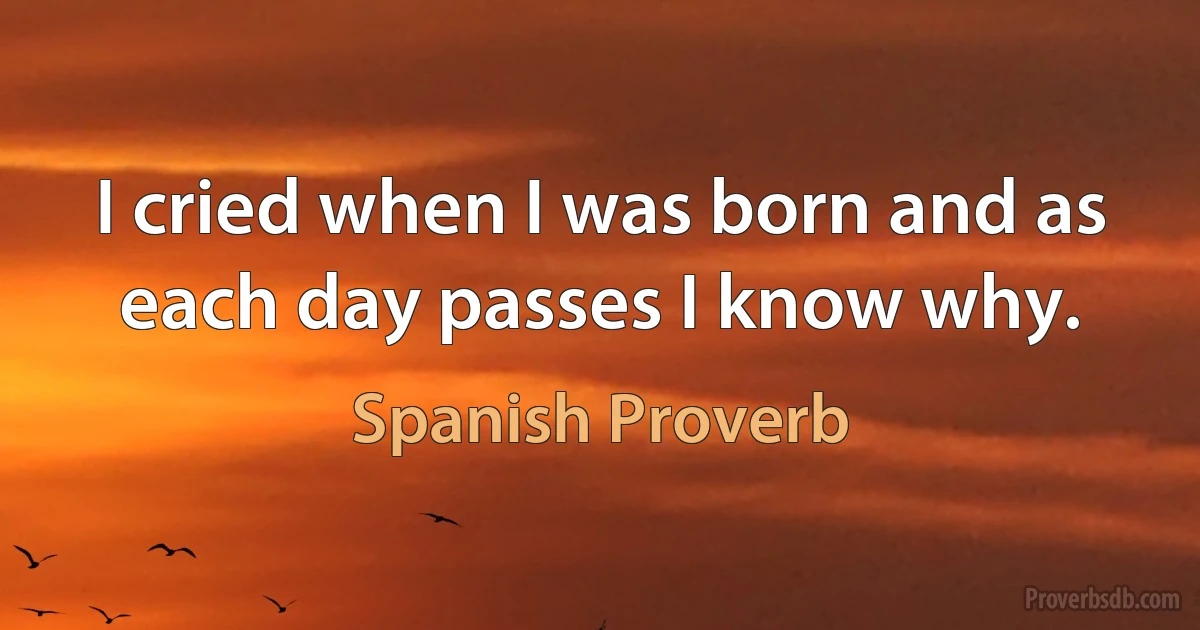 I cried when I was born and as each day passes I know why. (Spanish Proverb)