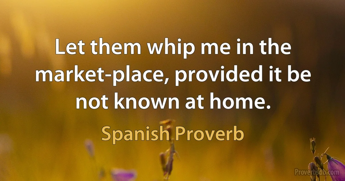 Let them whip me in the market-place, provided it be not known at home. (Spanish Proverb)