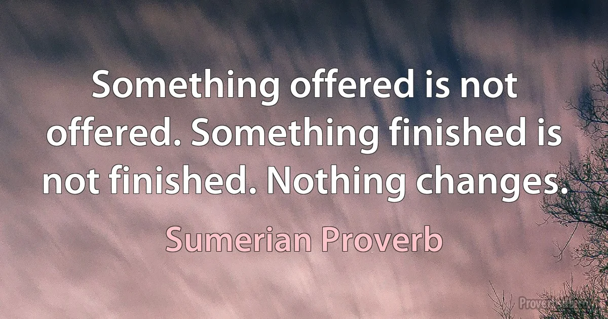 Something offered is not offered. Something finished is not finished. Nothing changes. (Sumerian Proverb)