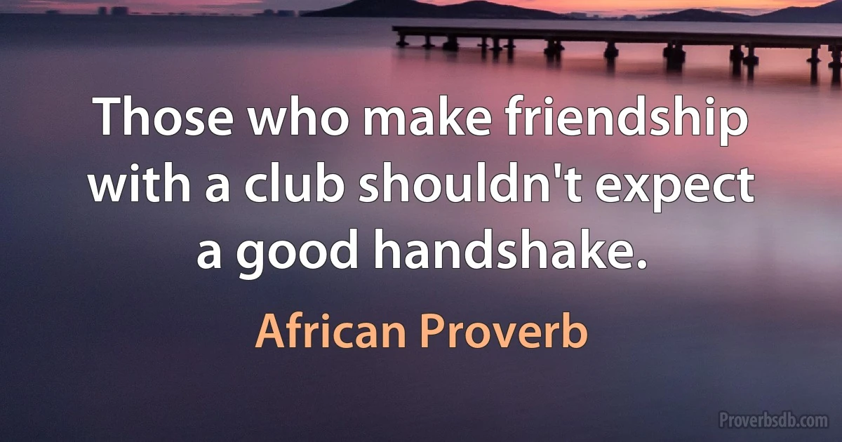 Those who make friendship with a club shouldn't expect a good handshake. (African Proverb)