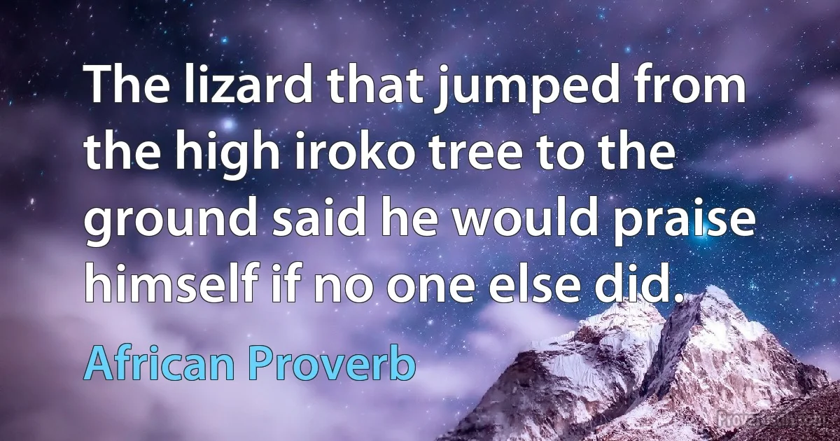 The lizard that jumped from the high iroko tree to the ground said he would praise himself if no one else did. (African Proverb)