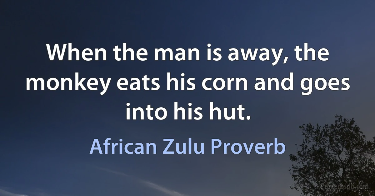 When the man is away, the monkey eats his corn and goes into his hut. (African Zulu Proverb)