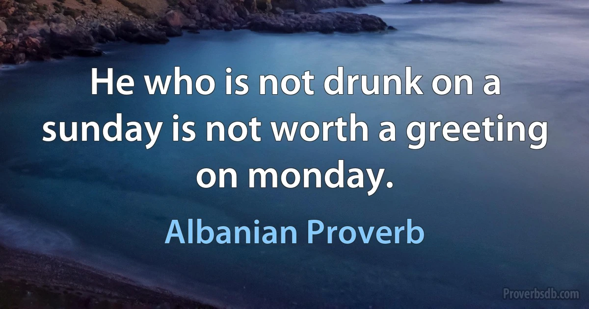 He who is not drunk on a sunday is not worth a greeting on monday. (Albanian Proverb)