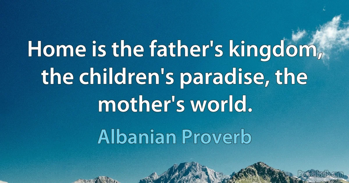 Home is the father's kingdom, the children's paradise, the mother's world. (Albanian Proverb)