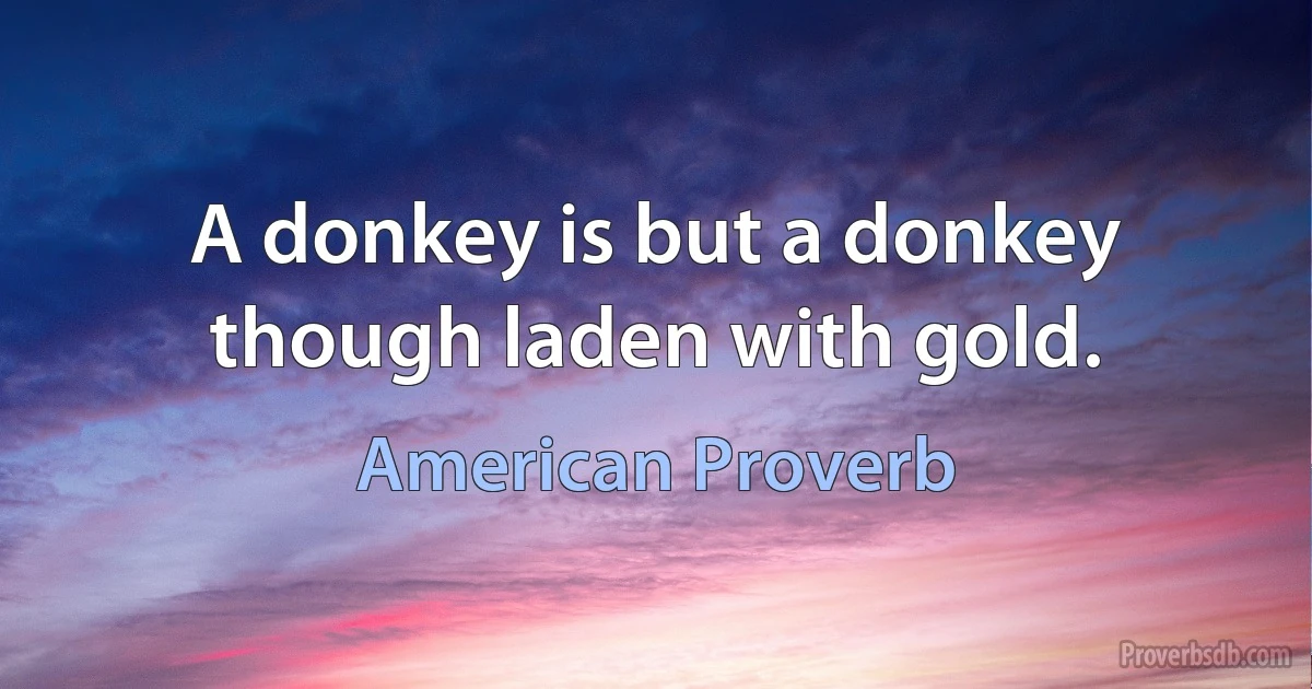 A donkey is but a donkey though laden with gold. (American Proverb)