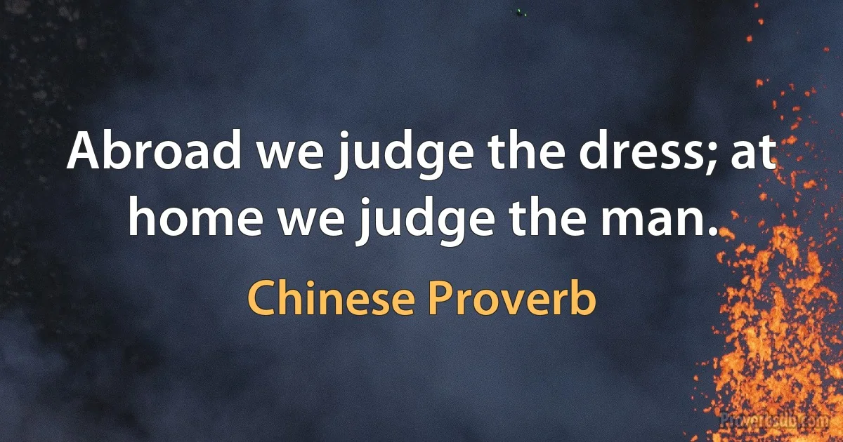 Abroad we judge the dress; at home we judge the man. (Chinese Proverb)