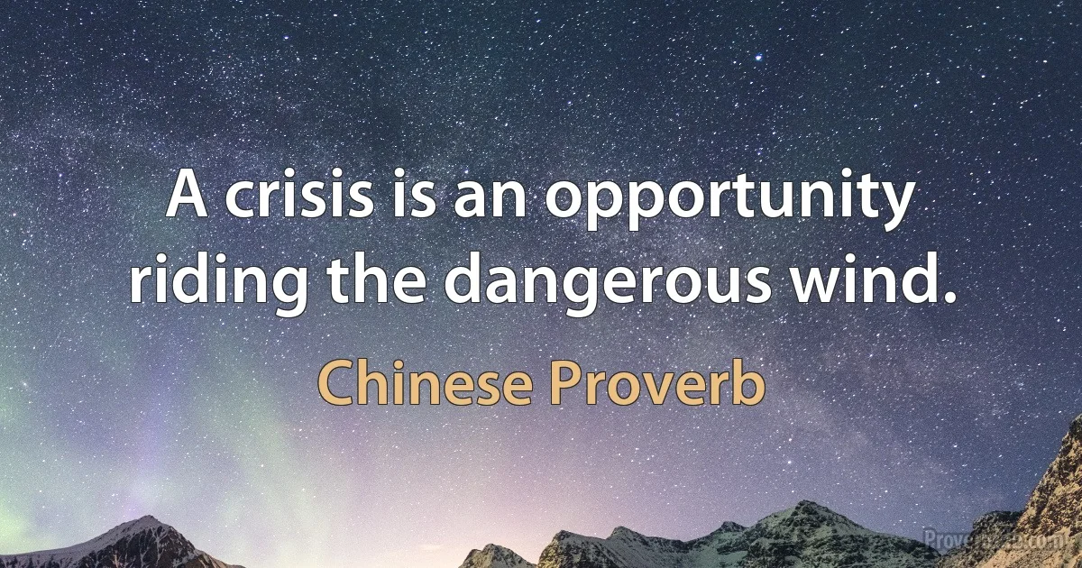 A crisis is an opportunity riding the dangerous wind. (Chinese Proverb)