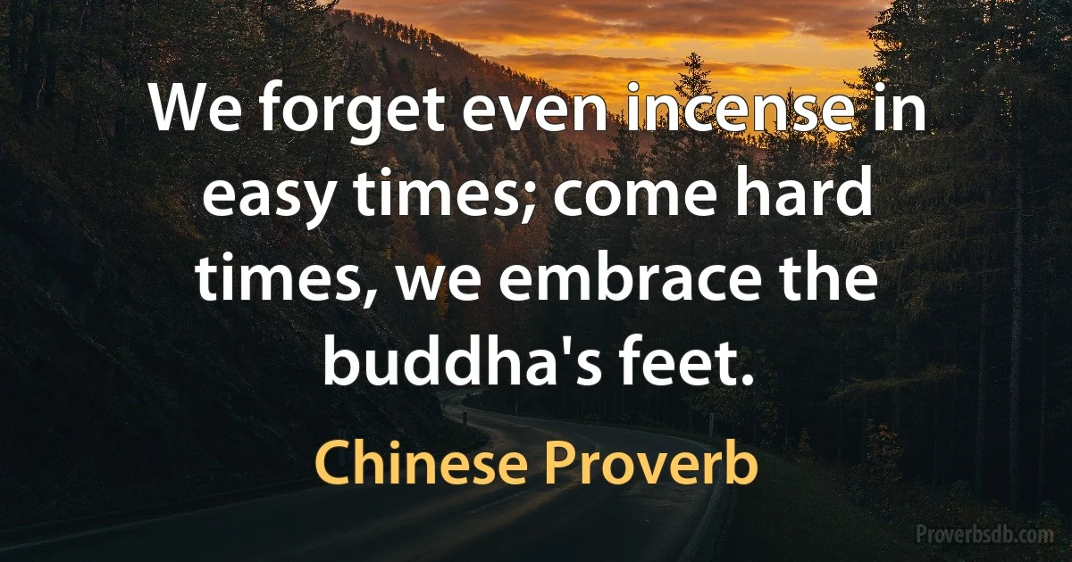 We forget even incense in easy times; come hard times, we embrace the buddha's feet. (Chinese Proverb)