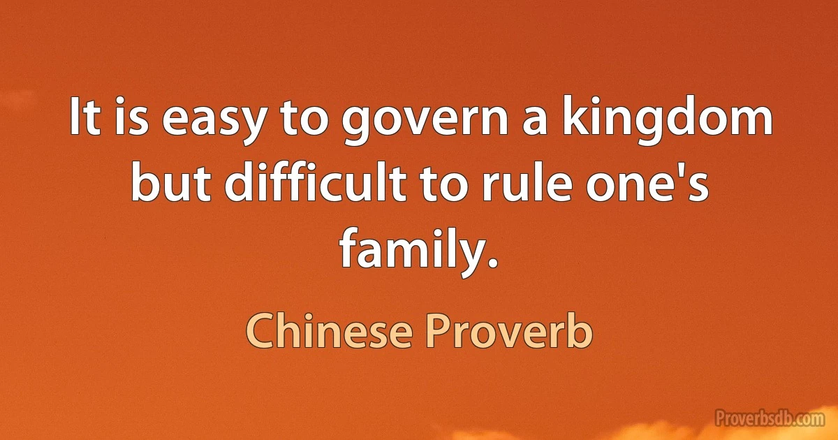 It is easy to govern a kingdom but difficult to rule one's family. (Chinese Proverb)