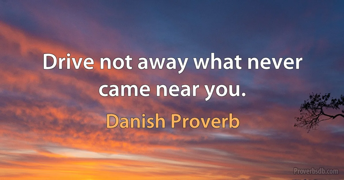 Drive not away what never came near you. (Danish Proverb)