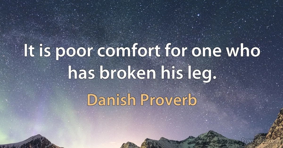 It is poor comfort for one who has broken his leg. (Danish Proverb)