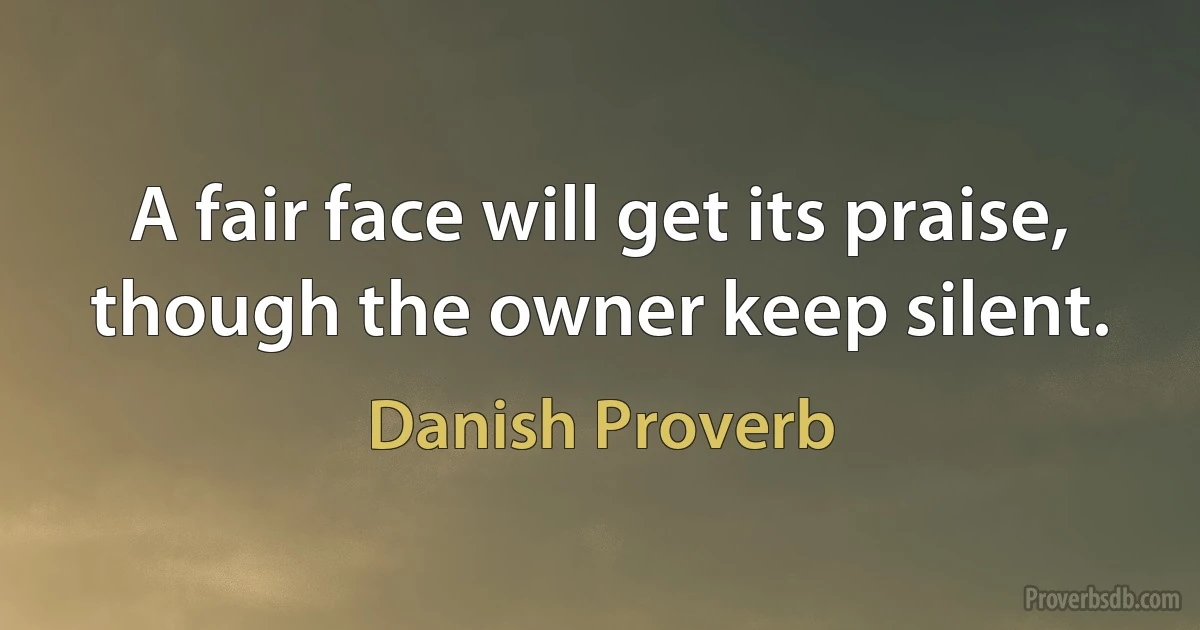 A fair face will get its praise, though the owner keep silent. (Danish Proverb)