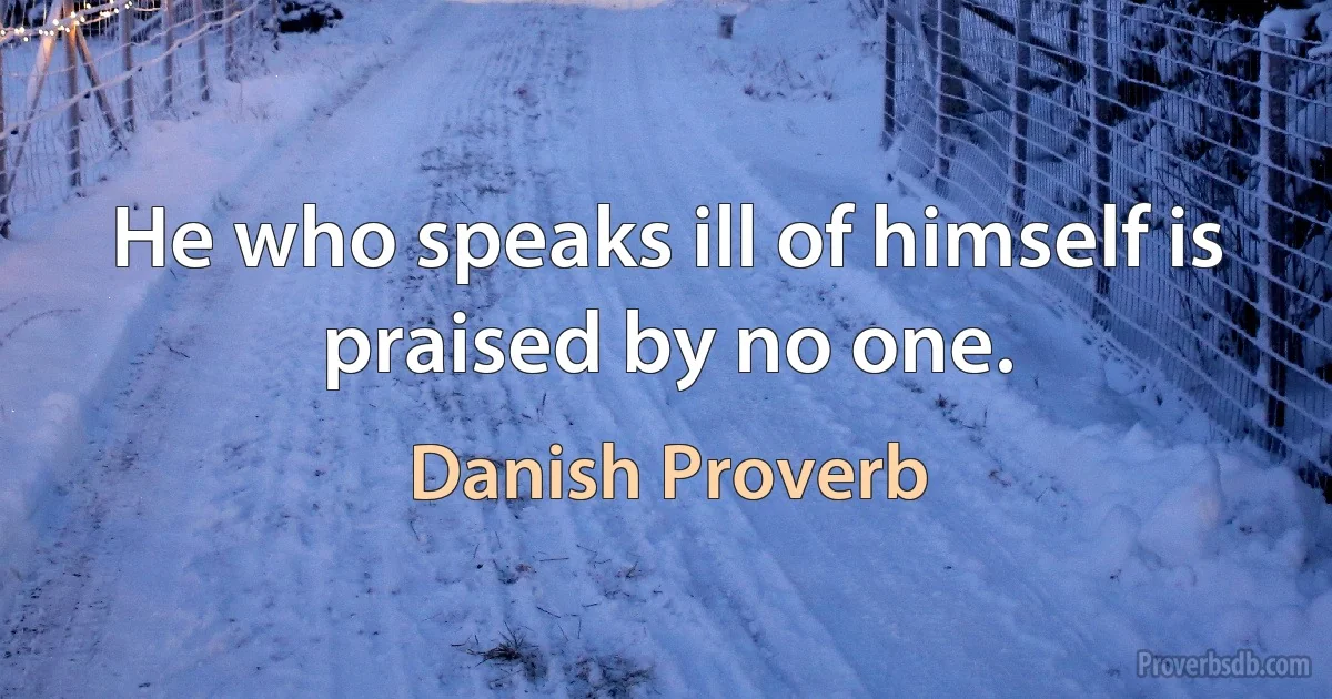 He who speaks ill of himself is praised by no one. (Danish Proverb)