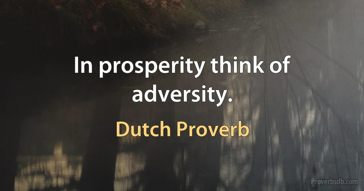 In prosperity think of adversity. (Dutch Proverb)