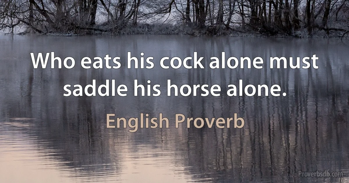 Who eats his cock alone must saddle his horse alone. (English Proverb)