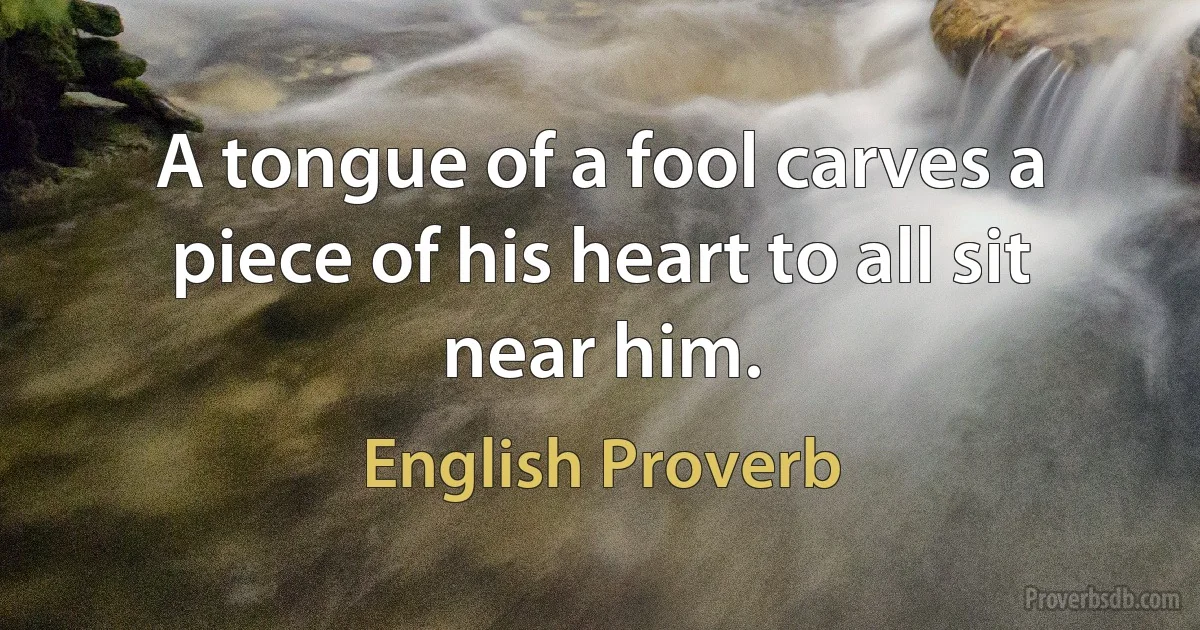 A tongue of a fool carves a piece of his heart to all sit near him. (English Proverb)