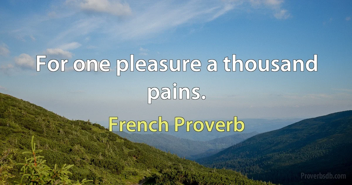 For one pleasure a thousand pains. (French Proverb)