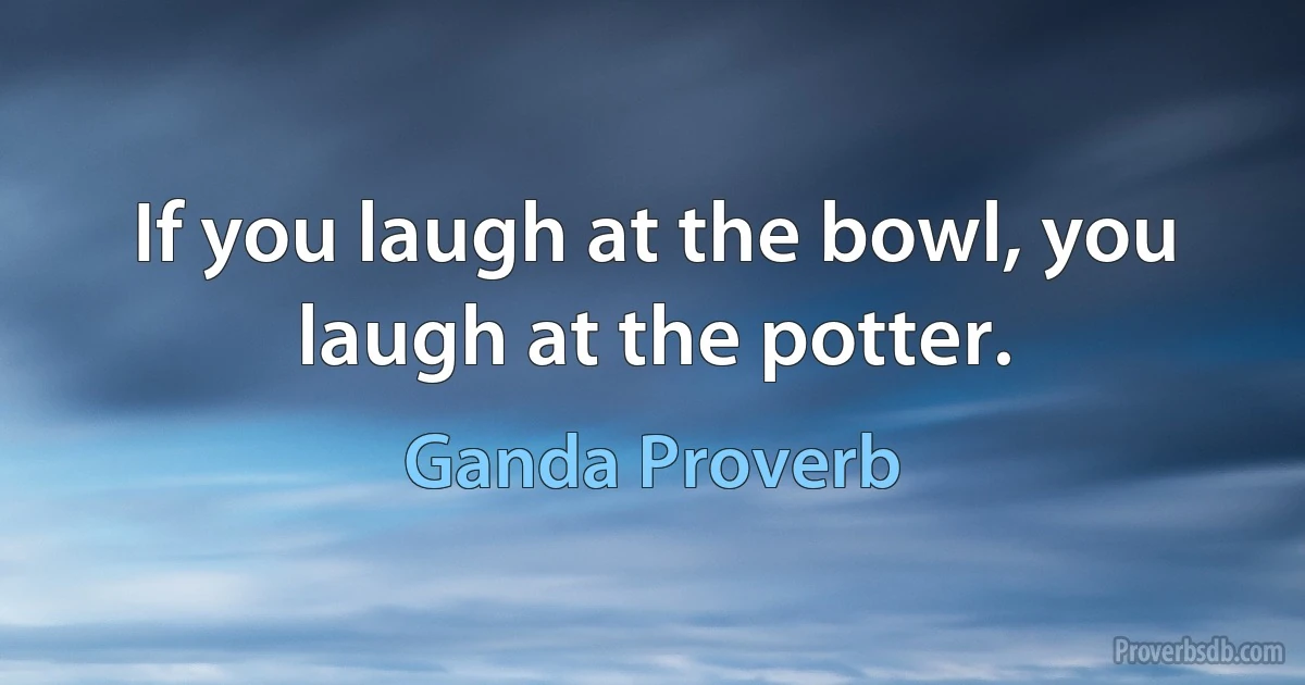 If you laugh at the bowl, you laugh at the potter. (Ganda Proverb)