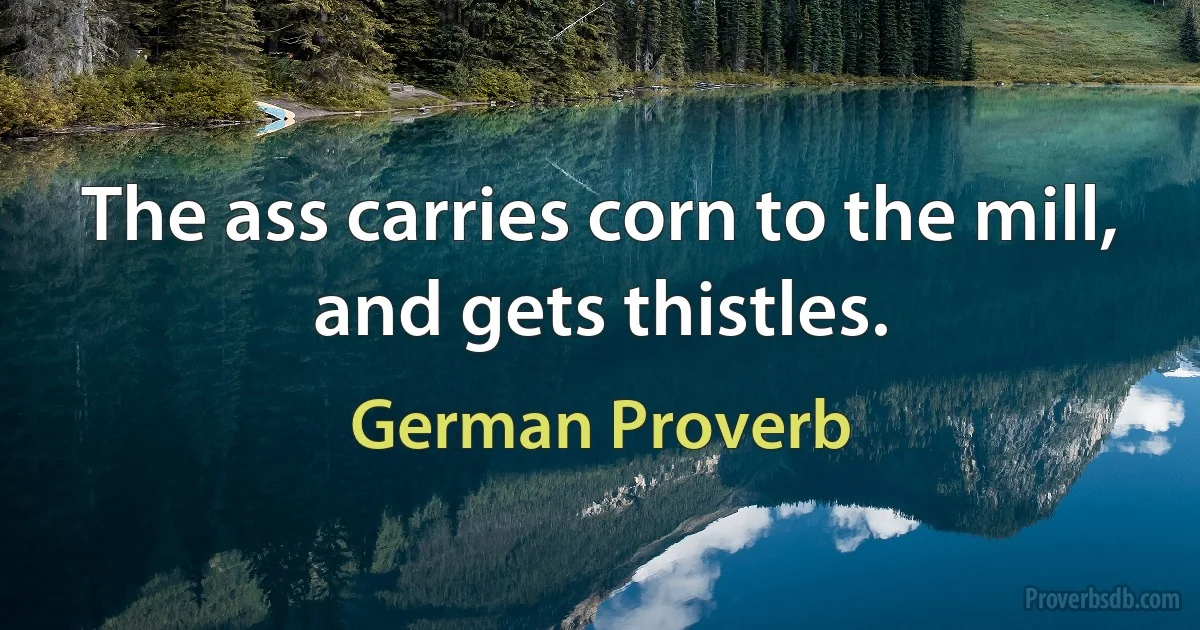 The ass carries corn to the mill, and gets thistles. (German Proverb)