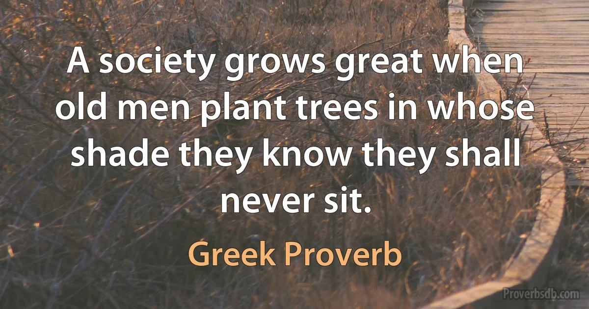 A society grows great when old men plant trees in whose shade they know they shall never sit. (Greek Proverb)