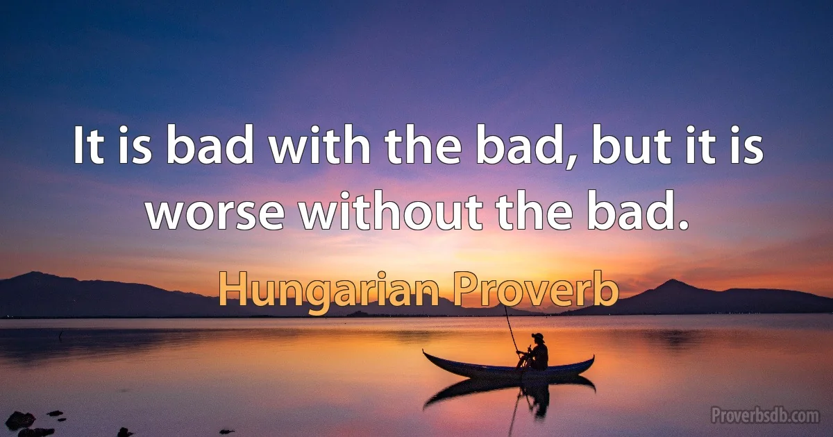 It is bad with the bad, but it is worse without the bad. (Hungarian Proverb)