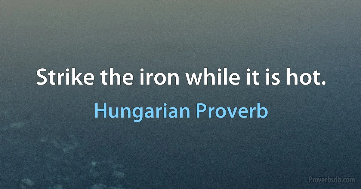 Strike the iron while it is hot. (Hungarian Proverb)