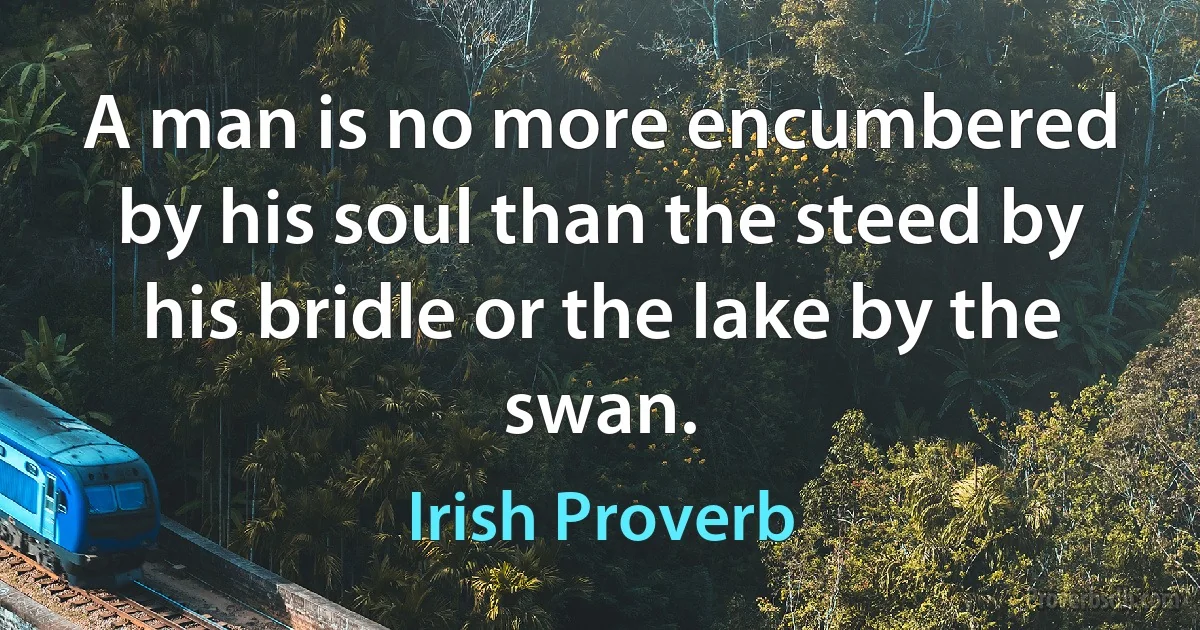 A man is no more encumbered by his soul than the steed by his bridle or the lake by the swan. (Irish Proverb)