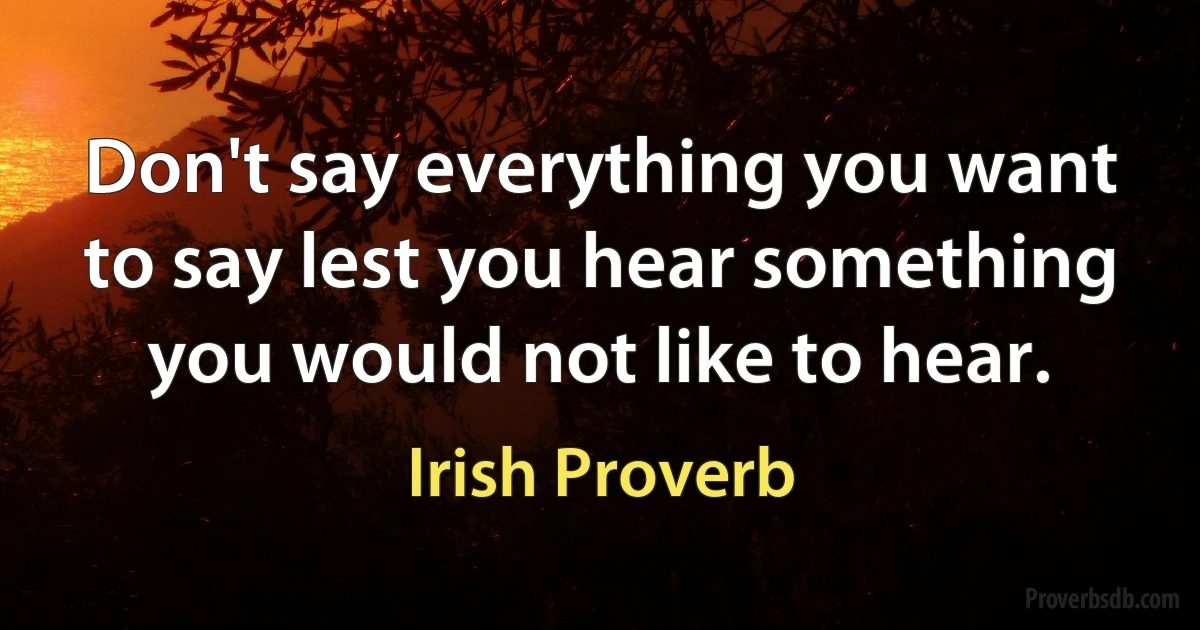 Don't say everything you want to say lest you hear something you would not like to hear. (Irish Proverb)