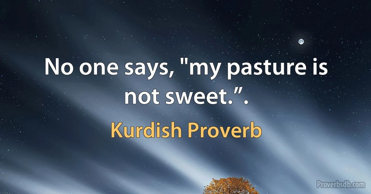 No one says, "my pasture is not sweet.”. (Kurdish Proverb)