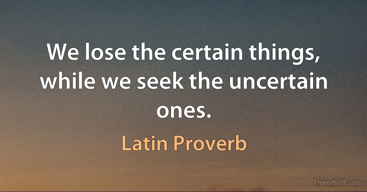 We lose the certain things, while we seek the uncertain ones. (Latin Proverb)