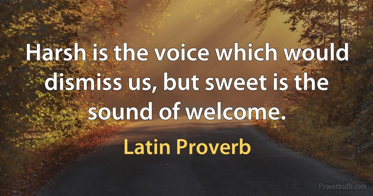 Harsh is the voice which would dismiss us, but sweet is the sound of welcome. (Latin Proverb)