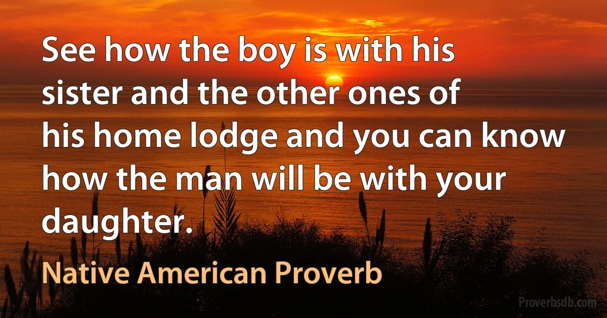 See how the boy is with his sister and the other ones of his home lodge and you can know how the man will be with your daughter. (Native American Proverb)