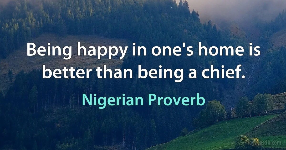 Being happy in one's home is better than being a chief. (Nigerian Proverb)