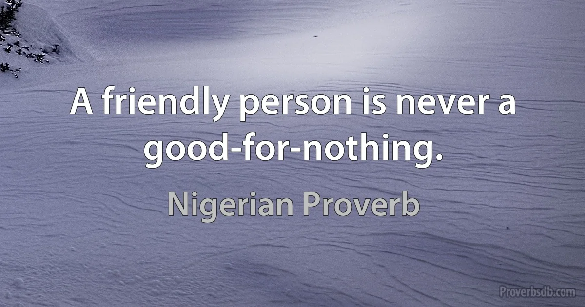 A friendly person is never a good-for-nothing. (Nigerian Proverb)