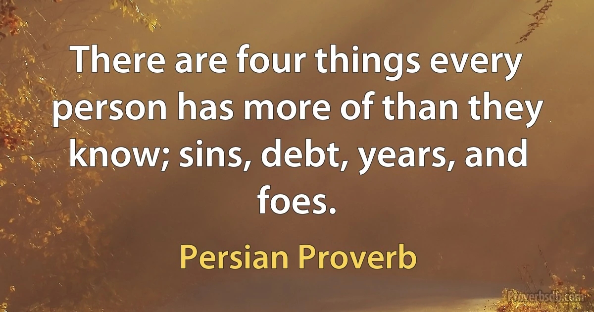 There are four things every person has more of than they know; sins, debt, years, and foes. (Persian Proverb)