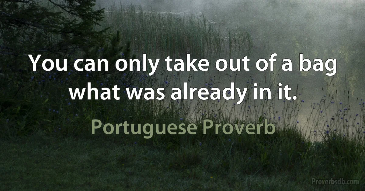 You can only take out of a bag what was already in it. (Portuguese Proverb)