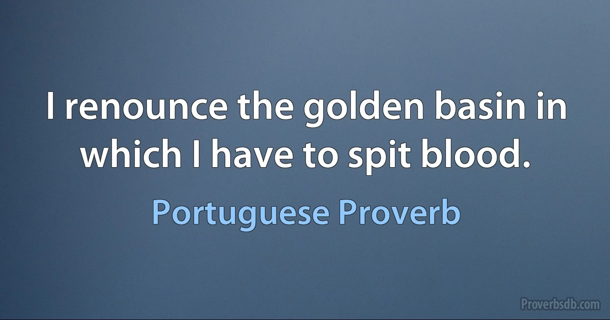 I renounce the golden basin in which I have to spit blood. (Portuguese Proverb)