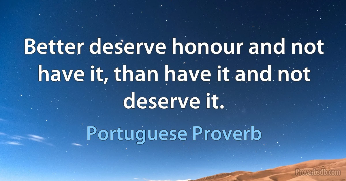 Better deserve honour and not have it, than have it and not deserve it. (Portuguese Proverb)