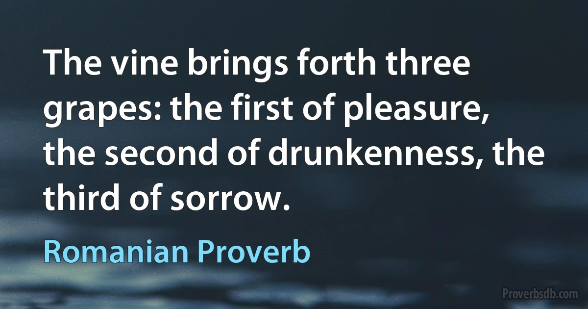 The vine brings forth three grapes: the first of pleasure, the second of drunkenness, the third of sorrow. (Romanian Proverb)