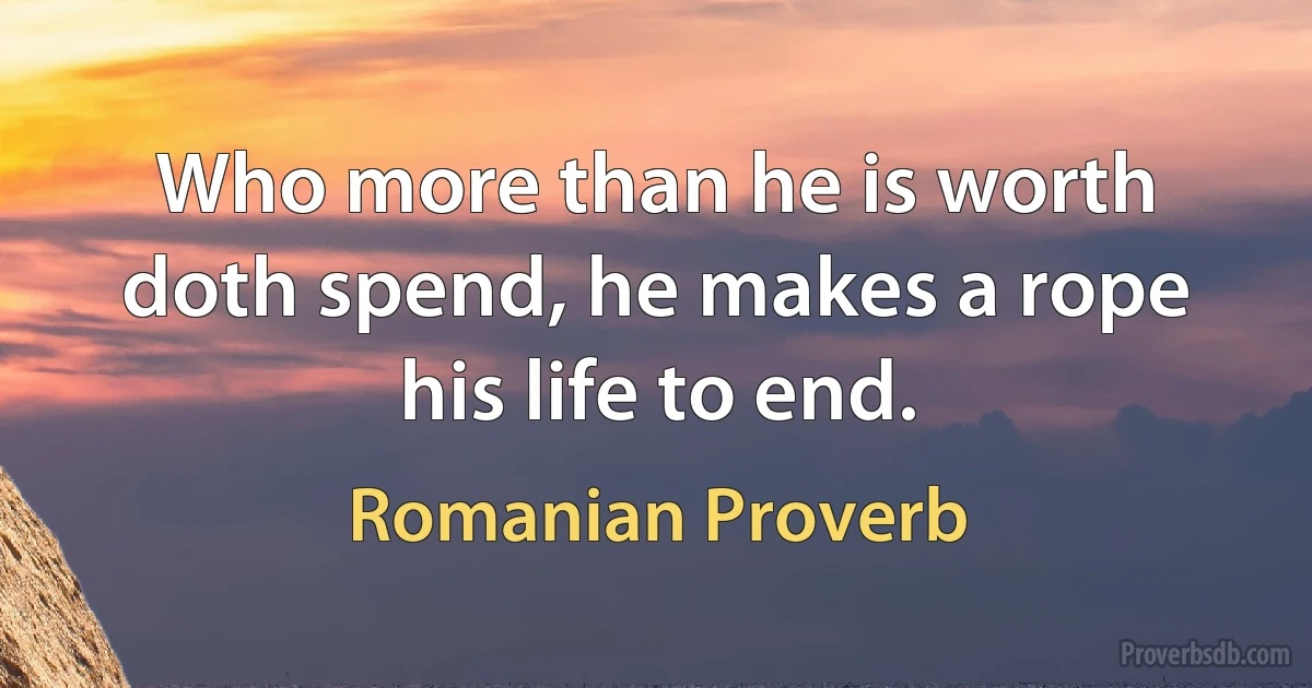 Who more than he is worth doth spend, he makes a rope his life to end. (Romanian Proverb)