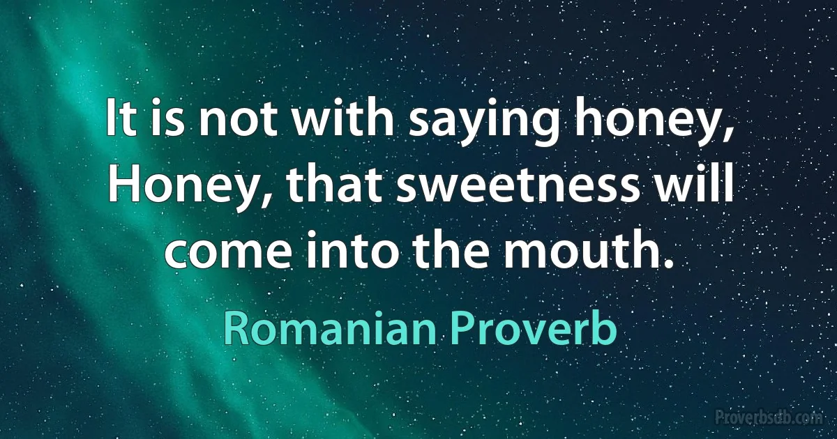 It is not with saying honey, Honey, that sweetness will come into the mouth. (Romanian Proverb)