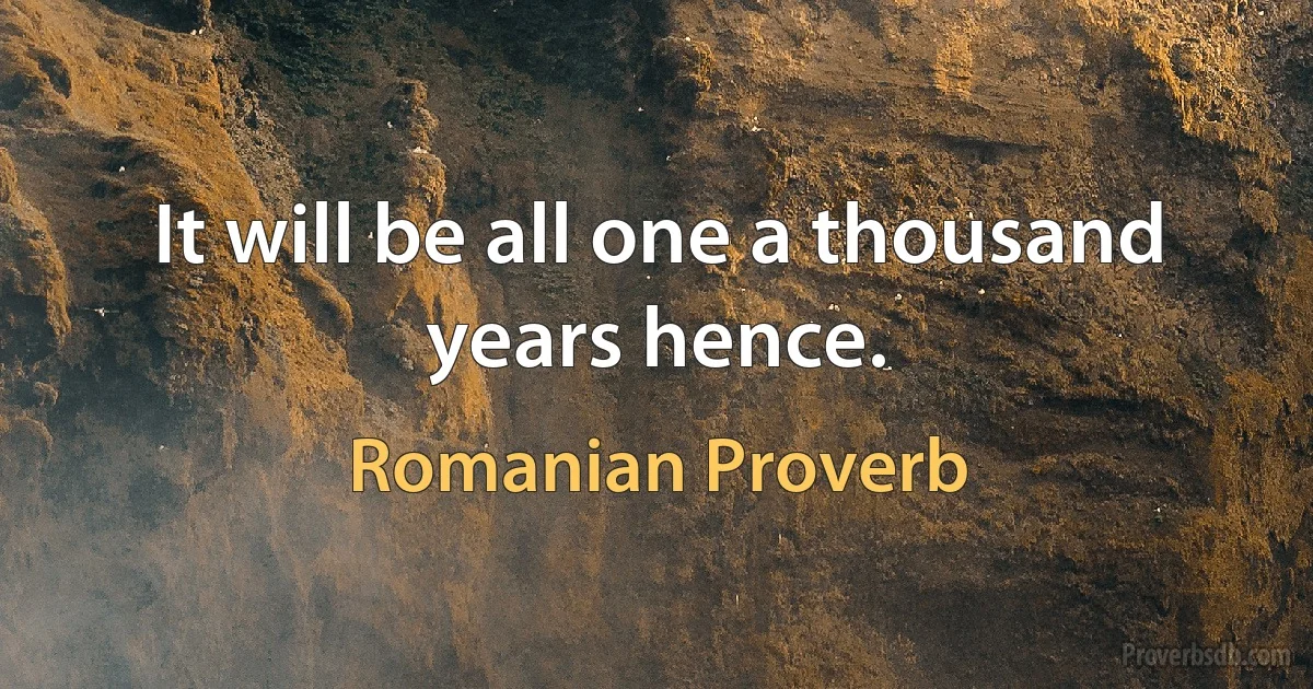 It will be all one a thousand years hence. (Romanian Proverb)