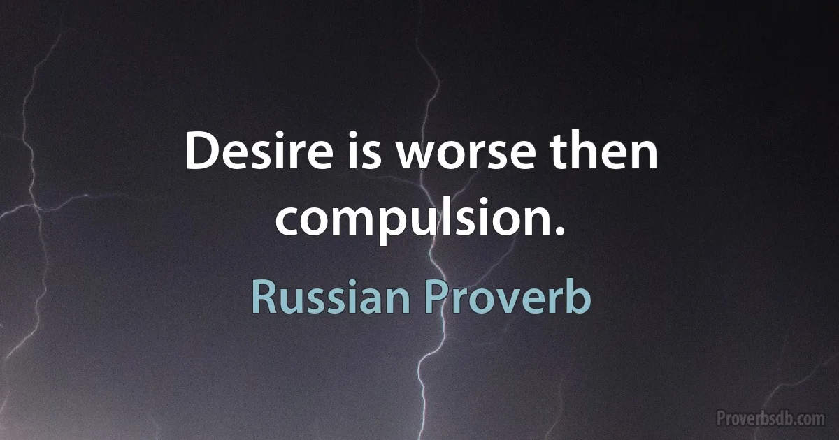 Desire is worse then compulsion. (Russian Proverb)